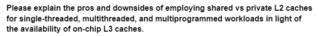 Please explain the pros and downsides of employing shared vs private L2 caches
for single-threaded, multithreaded, and multiprogrammed workloads in light of
the availability of on-chip L3 caches.