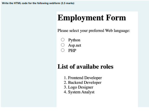 Write the HTML code for the following webform (3.5 marks)
Employment Form
Please select your preferred Web language:
Python
Asp.net
PHP
List of availabe roles
1. Frontend Developer
2. Backend Developer
3. Logo Designer
4. System Analyst