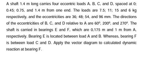 A shaft 1.4 m long carries four eccentric loads A, B, C, and D. spaced at 0;
0.45; 0.75, and 1.4 m from one end. The loads are 7.5; 11; 15 and 6 kg
respectively, and the eccentricities are 36; 48; 54, and 96 mm. The directions
of the eccentricities of B, C, and D relative to A are 60°, 200°, and 270º. The
shaft is carried in bearings E and F, which are 0,175 m and 1 m from A.
respectively. Bearing E is located between load A and B. Whereas, bearing F
is between load C and D. Apply the vector diagram to calculated dynamic
reaction at bearing F.