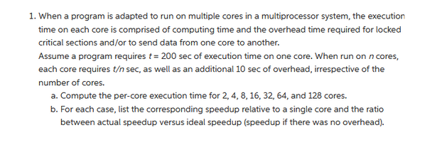 1. When a program is adapted to run on multiple cores in a multiprocessor system, the execution
time on each core is comprised of computing time and the overhead time required for locked
critical sections and/or to send data from one core to another.
Assume a program requires t = 200 sec of execution time on one core. When run on n cores,
each core requires t/n sec, as well as an additional 10 sec of overhead, irrespective of the
number of cores.
a. Compute the per-core execution time for 2, 4, 8, 16, 32, 64, and 128 cores.
b. For each case, list the corresponding speedup relative to a single core and the ratio
between actual speedup versus ideal speedup (speedup if there was no overhead).