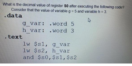 What is the decimal value of register S0 after executing the following code?
Consider that the value of variable g = 5 and variable h = 3.
.data
g_var:
h var:
.text
-
.word 5
.word 3
lw $s1,
g_var
lw $s2, h_var
and $50, $s1, $s2