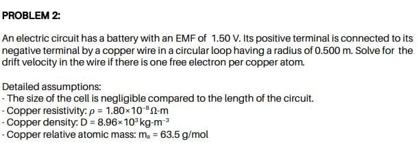 PROBLEM 2:
An electric circuit has a battery with an EMF of 1.50 V. Its positive terminal is connected to its
negative terminal by a copper wire in a circular loop having a radius of 0.500 m. Solve for the
drift velocity in the wire if there is one free electron per copper atom.
Detailed assumptions:
- The size of the cell is negligible compared to the length of the circuit.
- Copper resistivity: p = 1.80x10-8n-m
- Copper density: D = 8.96x 10° kg-m-3
- Copper relative atomic mass: m, = 63.5 g/mol
