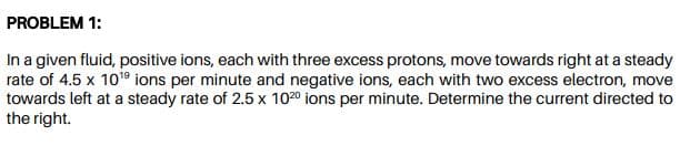 In a given fluid, positive ions, each with three excess protons, move towards right at a steady
rate of 4.5 x 109 ions per minute and negative ions, each with two excess electron, move
towards left at a steady rate of 2.5 x 1020 ions per minute. Determine the current directed to
the right.
