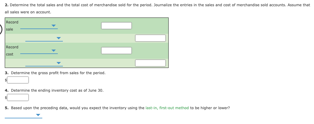 2. Determine the total sales and the total cost of merchandise sold for the period. Journalize the entries in the sales and cost of merchandise sold accounts. Assume that
all sales were on account.
Record
sale
Record
cost
3. Determine the gross profit from sales for the period.
4. Determine the ending inventory cost as of June 30.
$4
5. Based upon the preceding data, would you expect the inventory using the last-in, first-out method to be higher or lower?
