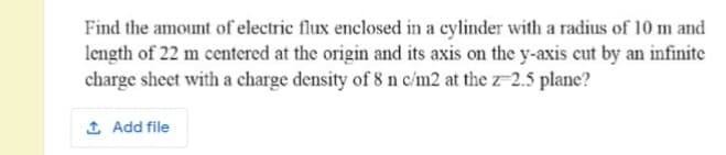Find the amount of electric flux enclosed in a cylinder with a radius of 10 m and
length of 22 m centered at the origin and its axis on the y-axis cut by an infinite
charge sheet with a charge density of 8 n c/m2 at the z-2.5 plane?
1 Add file

