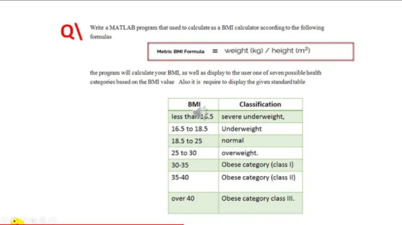 Write a MATLAB program that used to calculate as a BMI calculator according to the following
formulas
Metric BMI Formula = weight (kg) / height (m²)
the program will calculate your BMI, as well as display to the user one of seven possible health
categories based on the BMI value Also it is require to display the given standard table
BMI
Classification
less thar. 16.5 severe underweight,
16.5 to 18.5
Underweight
18.5 to 25
normal
25 to 30
overweight.
30-35
Obese category (class I)
35-40
Obese category (class II)
over 40
Obese category class III.
