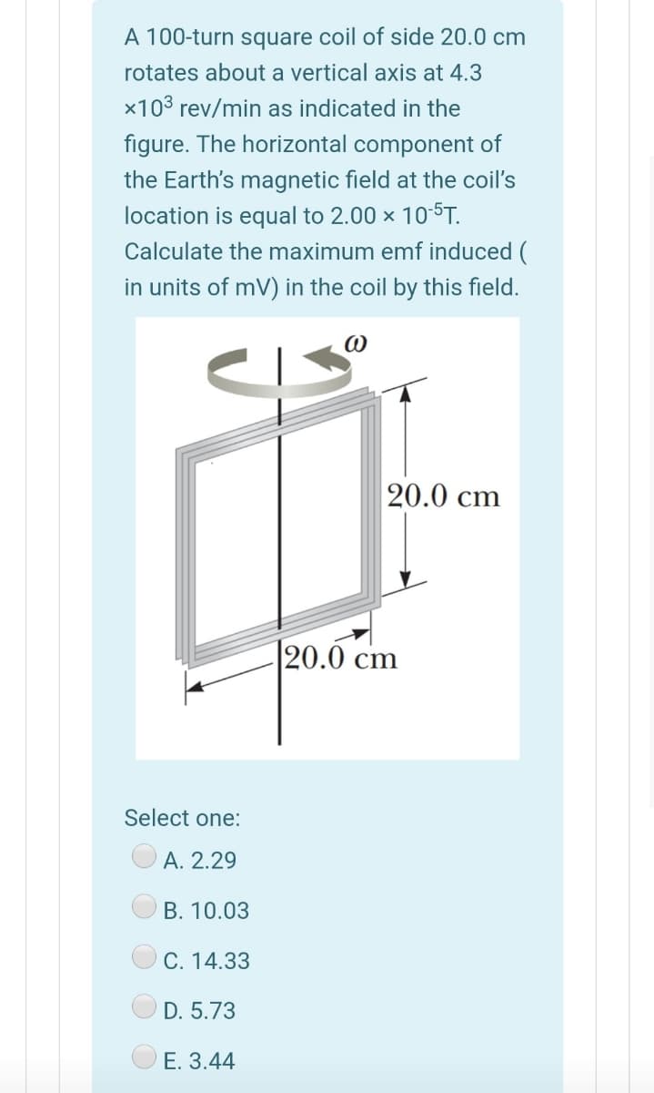 A 100-turn square coil of side 20.0 cm
rotates about a vertical axis at 4.3
x103 rev/min as indicated in the
figure. The horizontal component of
the Earth's magnetic field at the coil's
location is equal to 2.00 × 105T.
Calculate the maximum emf induced (
in units of mV) in the coil by this field.
20.0 cm
20.0 cm
Select one:
A. 2.29
B. 10.03
C. 14.33
D. 5.73
E. 3.44

