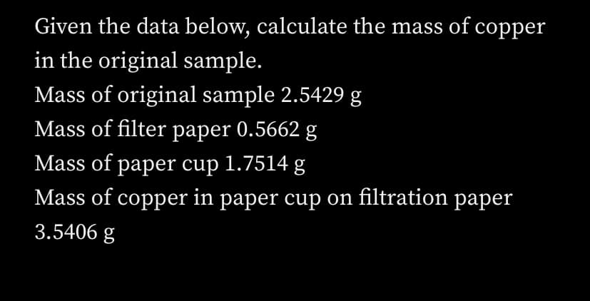 Given the data below, calculate the mass of copper
in the original sample.
Mass of original sample 2.5429 g
Mass of filter paper 0.5662 g
Mass of paper cup 1.7514 g
Mass of copper in paper cup on filtration paper
3.5406 g
