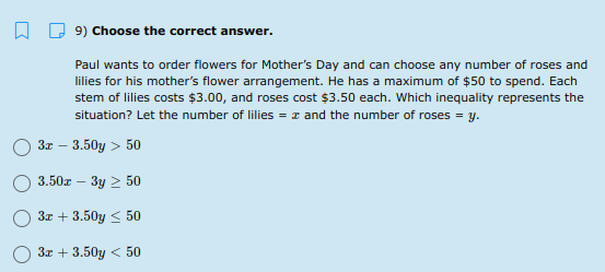 9) Choose the correct answer.
Paul wants to order flowers for Mother's Day and can choose any number of roses and
lilies for his mother's flower arrangement. He has a maximum of $50 to spend. Each
stem of lilies costs $3.00, and roses cost $3.50 each. Which inequality represents the
situation? Let the number of lilies = z and the number of roses = y.
3r – 3.50y > 50
3.50z - 3y 2 50
3x + 3.50y < 50
3x + 3.50y < 50
