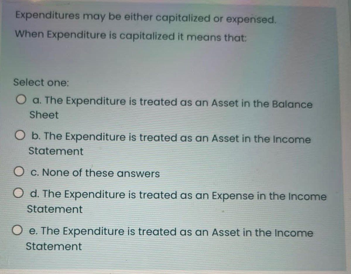 Expenditures may be either capitalized or expensed.
When Expenditure is capitalized it means that:
Select one:
O a. The Expenditure is treated as an Asset in the Balance
Sheet
O b. The Expenditure is treated as an Asset in the Income
Statement
O c. None of these answers
O d. The Expenditure is treated as an Expense in the Income
Statement
Oe. The Expenditure is treated as an Asset in the Income
Statement
