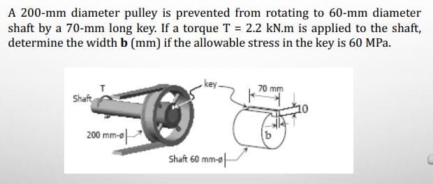 A 200-mm diameter pulley is prevented from rotating to 60-mm diameter
shaft by a 70-mm long key. If a torque T = 2.2 kN.m is applied to the shaft,
determine the width b (mm) if the allowable stress in the key is 60 MPa.
70 mm
Shaft
그0
200 mm-e
Shaft 60 mm-s-

