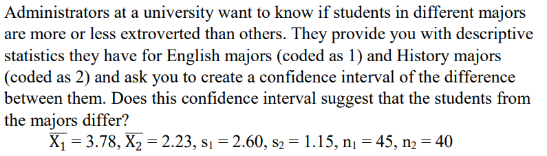 Administrators at a university want to know if students in different majors
are more or less extroverted than others. They provide you with descriptive
statistics they have for English majors (coded as 1) and History majors
(coded as 2) and ask you to create a confidence interval of the difference
between them. Does this confidence interval suggest that the students from
the majors differ?
X1 = 3.78, X2 = 2.23, s1 = 2.60, s2 = 1.15, nį = 45, n2 = 40
