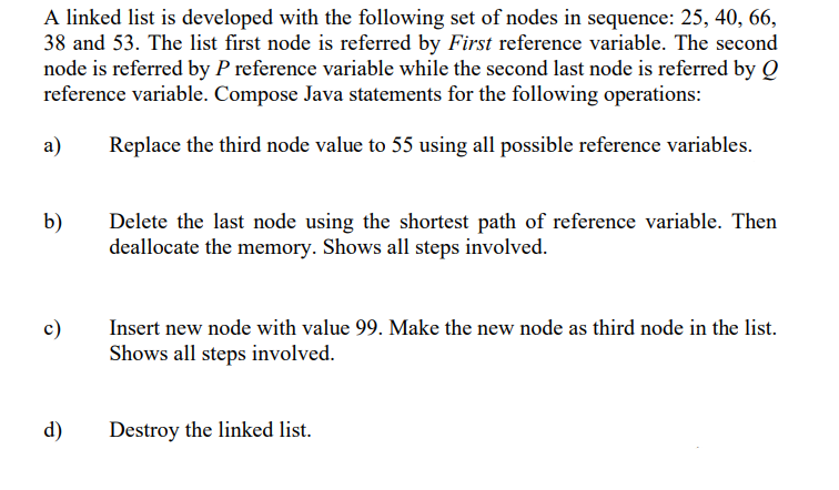 A linked list is developed with the following set of nodes in sequence: 25, 40, 66,
38 and 53. The list first node is referred by First reference variable. The second
node is referred by P reference variable while the second last node is referred by Q
reference variable. Compose Java statements for the following operations:
a)
Replace the third node value to 55 using all possible reference variables.
b)
Delete the last node using the shortest path of reference variable. Then
deallocate the memory. Shows all steps involved.
c)
Insert new node with value 99. Make the new node as third node in the list.
Shows all steps involved.
d)
Destroy the linked list.
