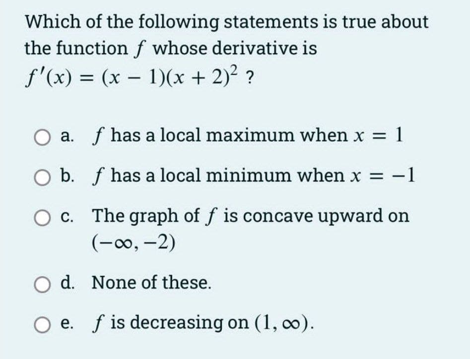 Which of the following statements is true about
the function f whose derivative is
f'(x) = (x – 1)(x + 2)2 ?
a. f has a local maximum when x = 1
O b. f has a local minimum when x = -1
O c. The graph of f is concave upward on
(-0, -2)
С.
O d. None of these.
O e. f is decreasing on (1, 0).
