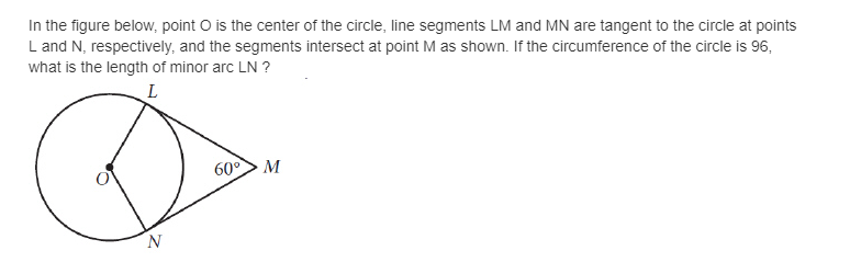 In the figure below, point O is the center of the circle, line segments LM and MN are tangent to the circle at points
L and N, respectively, and the segments intersect at point M as shown. If the circumference of the circle is 96,
what is the length of minor arc LN ?
L
60°> M

