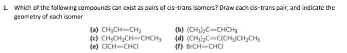 1. Which of the following compounds can exist as pairs of cis-trans isomers? Draw each cis-trans pair, and indicate the
geometry of each isomer
(a) CH;CH=CH2
(c) CH;CH2CH=CHCH3
(e) CICH CHCI
(b) (CH3);C=CHCH3
(d) (CH3)½C=C(CH3)CH2CH3
(f) BRCH CHCI
