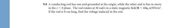 9.8 A conducting rod has one end grounded at the origin, while the other end is free to move
in the z = 0 plane. The rod rotates at 30 rad/s in a static magnetic field B = 60a, mWb/m?.
If the rod is 8 cm long, find the voltage induced in the rod.

