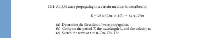 10.1 An EM wave propagating in a certain medium is described by
E = 25 sin(27 X 10ʻt – 6x)a, V/m
(a) Determine the direction of wave propagation.
(b) Compute the period T, the wavelength A, and the velocity u.
(c) Sketch the wave at t = 0, T/8, T/4, T/2.
