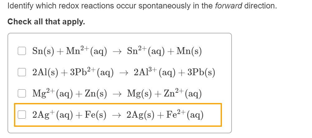 Identify which redox reactions occur spontaneously in the forward direction.
Check all that apply.
Sn(s) + Mn²+ (aq) → Sn²+(aq)+Mn(s)
2Al(s) + 3Pb?+ (aq) → 2Al³† (aq) + 3Pb(s)
Mg²+ (aq) + Zn(s) → Mg(s) + Zn²+(aq)
O 2Ag+ (aq) + Fe(s) → 2Ag(s) +Fe²+(aq)
