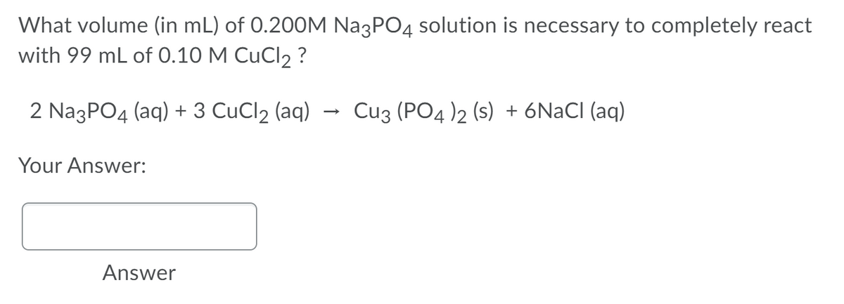 What volume (in mL) of 0.200M Na3PO4 solution is necessary to completely react
with 99 mL of 0.10 M CuCl2 ?
2 NazPO4 (aq) + 3 CuCl2 (aq)
Cuz (PO4 )2 (s) + 6NACI (aq)
Your Answer:
Answer
