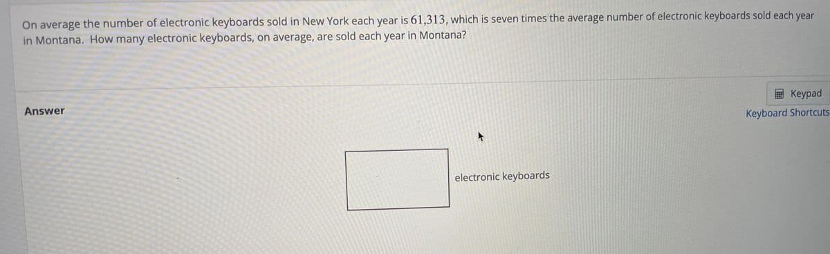 On average the number of electronic keyboards sold in New York each year is 61,313, which is seven times the average number of electronic keyboards sold each year
in Montana. How many electronic keyboards, on average, are sold each year in Montana?
Answer
Keypad
Keyboard Shortcuts
electronic keyboards
