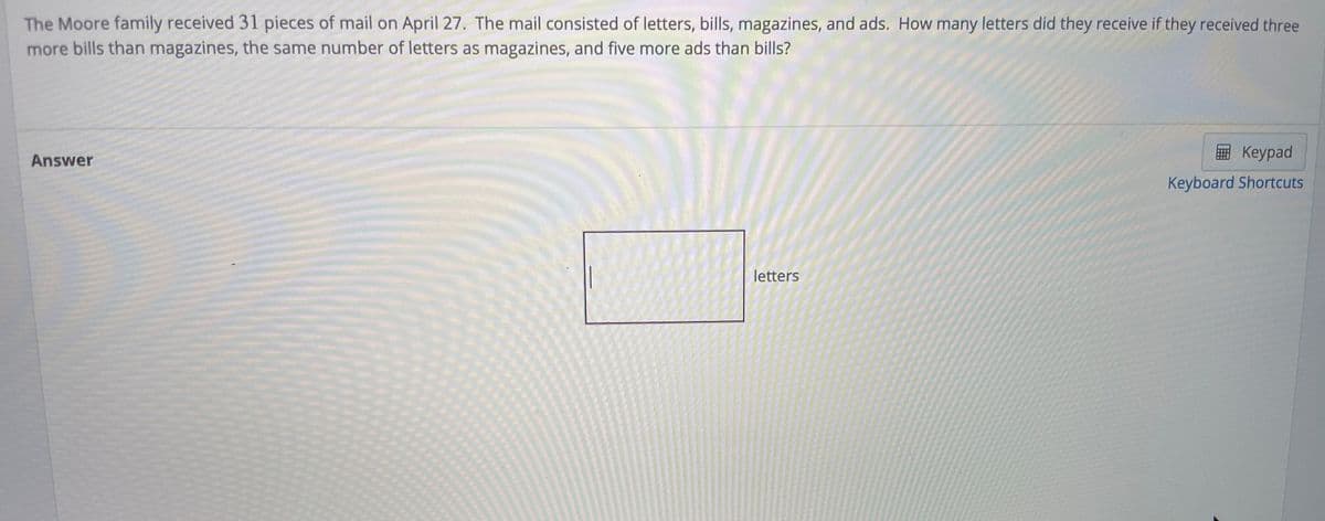The Moore family received 31 pieces of mail on April 27. The mail consisted of letters, bills, magazines, and ads. How many letters did they receive if they received three
more bills than magazines, the same number of letters as magazines, and five more ads than bills?
Keypad
Answer
Keyboard Shortcuts
letters
