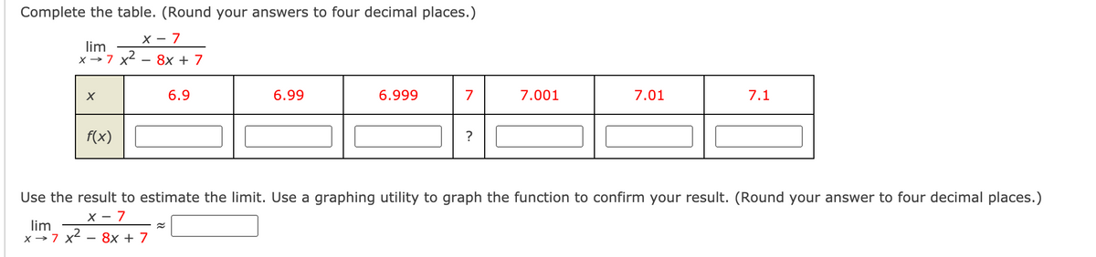 Complete the table. (Round your answers to four decimal places.)
X - 7
lim
X →7 x2
8х + 7
6.9
6.99
6.999
7
7.001
7.01
7.1
f(x)
?
Use the result to estimate the limit. Use a graphing utility to graph the function to confirm your result. (Round your answer to four decimal places.)
X - 7
lim
x →7 x2 - 8x + 7
