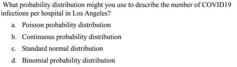 What probability distribution might you use to describe the number of COVID19
infections per hospital in Los Angeles?
a. Poisson probability distribution
b. Continuous probability distribution
c. Standard normal distribution
d. Binomial probability distribution
