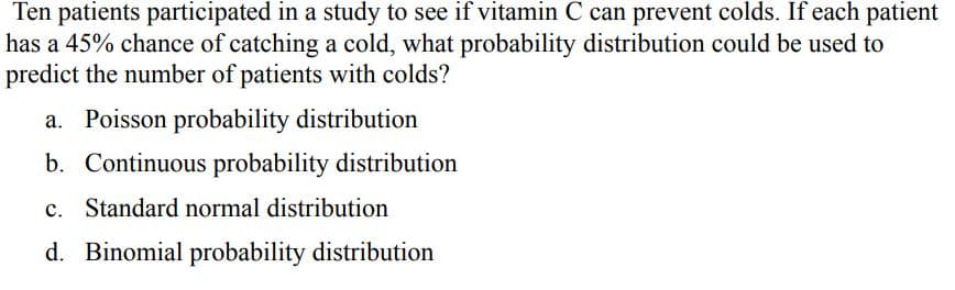 Ten patients participated in a study to see if vitamin C can prevent colds. If each patient
has a 45% chance of catching a cold, what probability distribution could be used to
predict the number of patients with colds?
a. Poisson probability distribution
b. Continuous probability distribution
c. Standard normal distribution
d. Binomial probability distribution
