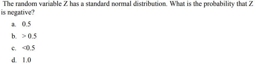 The random variable Z has a standard normal distribution. What is the probability that Z
is negative?
a. 0.5
b. > 0.5
c. <0.5
d. 1.0
