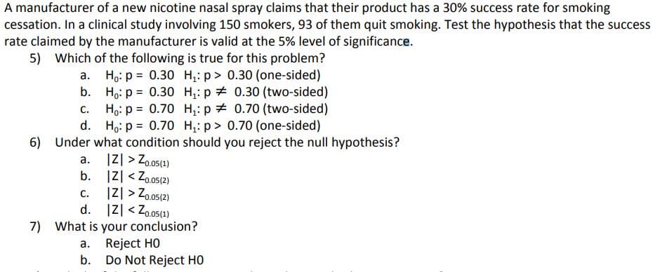 A manufacturer of a new nicotine nasal spray claims that their product has a 30% success rate for smoking
cessation. In a clinical study involving 150 smokers, 93 of them quit smoking. Test the hypothesis that the success
rate claimed by the manufacturer is valid at the 5% level of significance.
5) Which of the following is true for this problem?
Ho: p = 0.30 H,: p> 0.30 (one-sided)
Ho: p = 0.30 H,: p + 0.30 (two-sided)
Ho: p = 0.70 H,: p + 0.70 (two-sided)
Ho: p = 0.70 H,: p> 0.70 (one-sided)
6) Under what condition should you reject the null hypothesis?
а.
%3D
C.
|리 > Zo05(1)
|Z| < Zo.05(2)
|Z| > Zo.o5(2)
d. IZ| < Zo.o51)
7) What is your conclusion?
Reject HO
b. Do Not Reject HO
а.
b.
C.
а.
