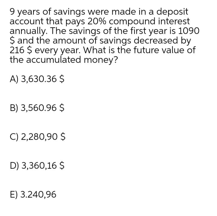 9 years of savings were made in a deposit
account that pays 20% compound interest
annually. The savings of the first year is 1090
$ and the amount of savings decreased by
216 $ every year. What is the future value of
the accumulated money?
A) 3,630.36 $
B) 3,560.96 $
C) 2,280,90 $
D) 3,360,16 $
E) 3.240,96
