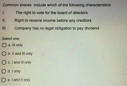 Common shares include which of the following characteristics:
1.
The right to vote for the board of directors
II.
Right to receive income before any creditors
II.
Company has no legal obligation to pay dividend
Select one:
O a. II only
O b. Il and III only
O c. I and III only
O d. I only
O e. I and Il only
