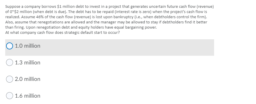 Suppose a company borrows $1 million debt to invest in a project that generates uncertain future cash flow (revenue)
of o*$2 million (when debt is due). The debt has to be repaid (interest rate is zero) when the project's cash flow is
realized. Assume 46% of the cash flow (revenue) is lost upon bankruptcy (i.e., when debtholders control the firm).
Also, assume that renegotiations are allowed and the manager may be allowed to stay if debtholders find it better
than firing. Upon renegotiation debt and equity holders have equal bargaining power.
At what company cash flow does strategic default start to occur?
1.0 million
1.3 million
2.0 million
1.6 million
