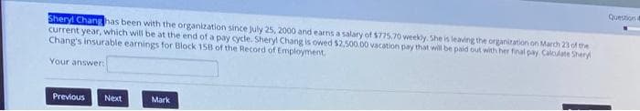 Question
Sheryl Chang has been with the organization since july 25, 2000 and earns a salary of $775.70 weekly. She is leaving the organiration on March 23 of the
current year, which will be at the end of a pay cycle. Sheryl Chang is owed $2,500.00 vacation pay that wil be paid out with her final pay Calclate Shery
Chang's insurable earnings for Block 158 of the Record of Employment
Your answer:
Previous
Next
Mark
