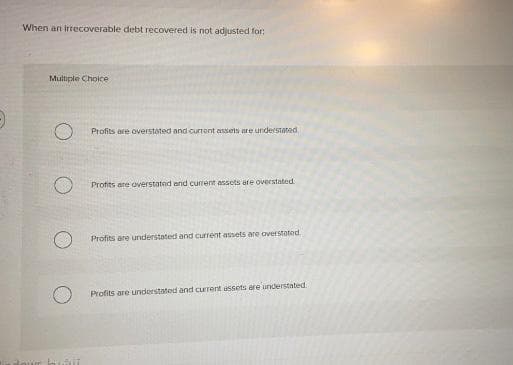 When an irrecoverable debt recovered is not adjusted for:
Multiple Choice
Profits are overstated and current assets are understated
Profits are overstated nnd current assets are overstated
Profits are understated and current assets are overstated.
Profits are understated and current assets ere understated.
