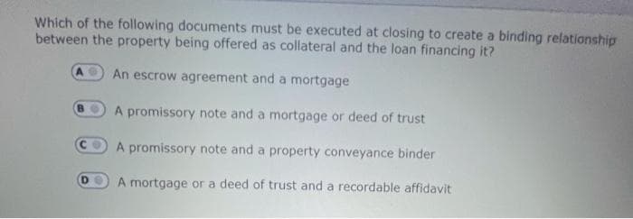 Which of the following documents must be executed at closing to create a binding relationship
between the property being offered as collateral and the loan financing it?
An escrow agreement and a mortgage
A promissory note and a mortgage or deed of trust
A promissory note and a property conveyance binder
A mortgage or a deed of trust and a recordable affidavit
