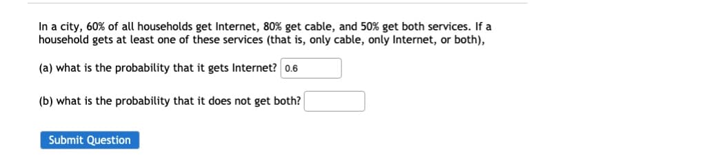 In a city, 60% of all households get Internet, 80% get cable, and 50% get both services. If a
household gets at least one of these services (that is, only cable, only Internet, or both),
(a) what is the probability that it gets Internet? 0.6
(b) what is the probability that it does not get both?
Submit Question
