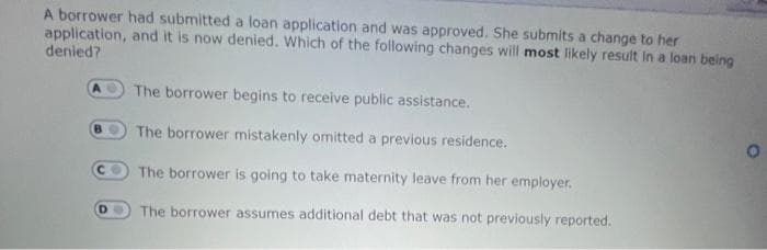 A borrower had submitted a loan application and was approved, She submits a change to her
application, and it is now denied. Which of the following changes will most likely result in a loan being
denied?
The borrower begins to receive public assistance.
BO
The borrower mistakenly omitted a previous residence.
C The borrower is going to take maternity leave from her employer.
DO
The borrower assumes additional debt that was not previously reported.
