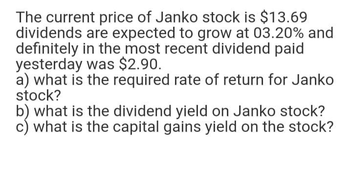The current price of Janko stock is $13.69
dividends are expected to grow at 03.20% and
definitely in the most recent dividend paid
yesterday was $2.90.
a) what is the required rate of return for Janko
stock?
b) what is the dividend yield on Janko stock?
c) what is the capital gains yield on the stock?
