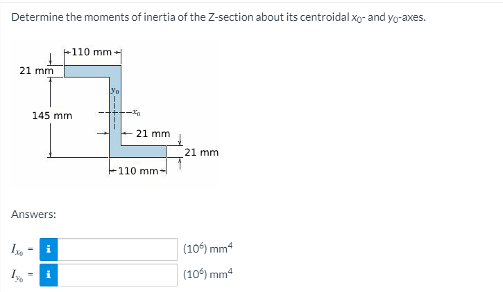 Determine the moments of inertia of the Z-section about its centroidal xo- and yo-axes.
-110 mm-
21 mm
yo
145 mm
21 mm
21 mm
-110 mm-
Answers:
i
(106) mm4
i
(106) mm4
=
