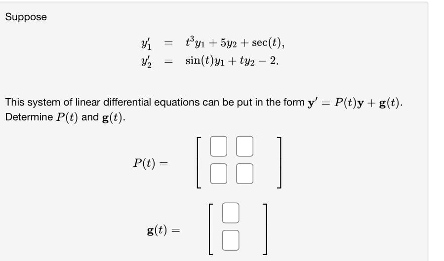 Suppose
3/₁
Y/2
=
=
This system of linear differential equations can be put in the form y' = P(t)y + g(t).
Determine P(t) and g(t).
P(t) =
t³y₁ + 5y2 + sec(t),
sin(t)y₁+ty2 - 2.
g(t) =
B]