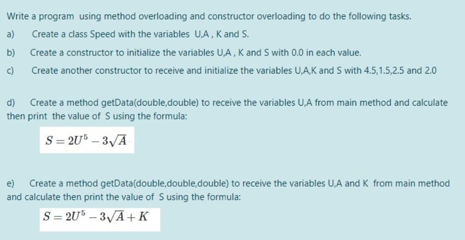 Write a program using method overloading and constructor overloading to do the following tasks.
a)
Create a class Speed with the variables U,A, K and S.
b)
Create a constructor to initialize the variables U,A , K and S with 0.0 in each value.
c)
Create another constructor to receive and initialize the variables U,A,K and S with 4.5,1.5,2.5 and 2.0
d)
Create a method getData(double,double) to receive the variables U,A from main method and calculate
then print the value of S using the formula:
S = 2U° – 3/A
e)
Create a method getData(double,double,double) to receive the variables U,A andK from main method
and calculate then print the value of S using the formula:
S = 2U° – 3/Ā+K
