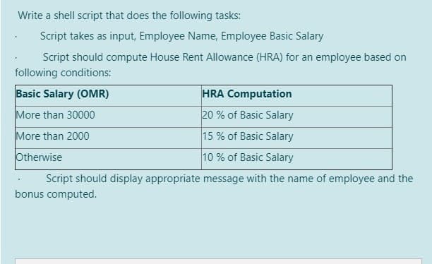 Write a shell script that does the following tasks:
Script takes as input, Employee Name, Employee Basic Salary
Script should compute House Rent Allowance (HRA) for an employee based on
following conditions:
Basic Salary (OMR)
HRA Computation
More than 30000
20 % of Basic Salary
More than 2000
15 % of Basic Salary
Otherwise
10 % of Basic Salary
Script should display appropriate message with the name of employee and the
bonus computed.
