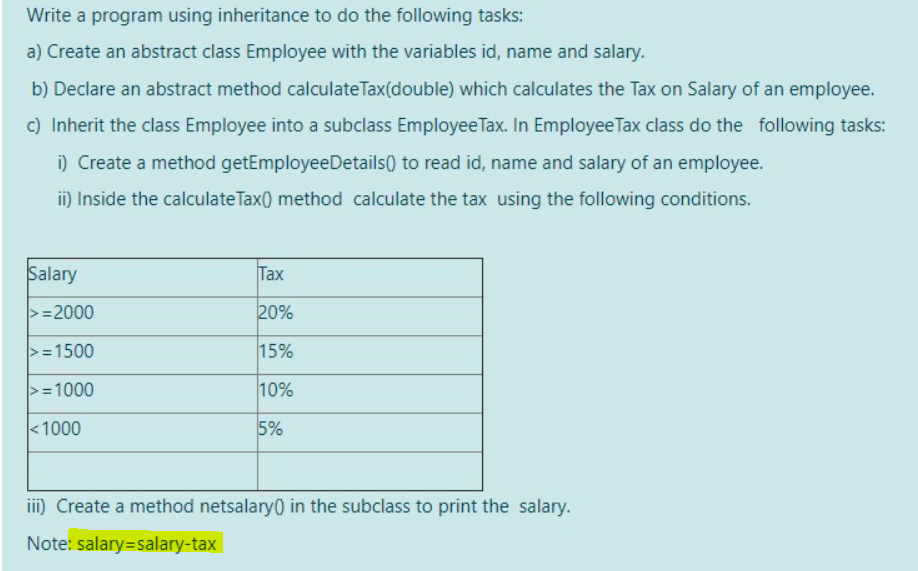 Write a program using inheritance to do the following tasks:
a) Create an abstract class Employee with the variables id, name and salary.
b) Declare an abstract method calculateTax(double) which calculates the Tax on Salary of an employee.
c) Inherit the class Employee into a subclass EmployeeTax. In Employee Tax class do the following tasks:
i) Create a method getEmployeeDetails) to read id, name and salary of an employee.
ii) Inside the calculateTax() method calculate the tax using the following conditions.
Salary
Tax
>=2000
20%
>=1500
15%
>=1000
10%
<1000
5%
iii) Create a method netsalary0 in the subclass to print the salary.
Note: salary=salary-tax
