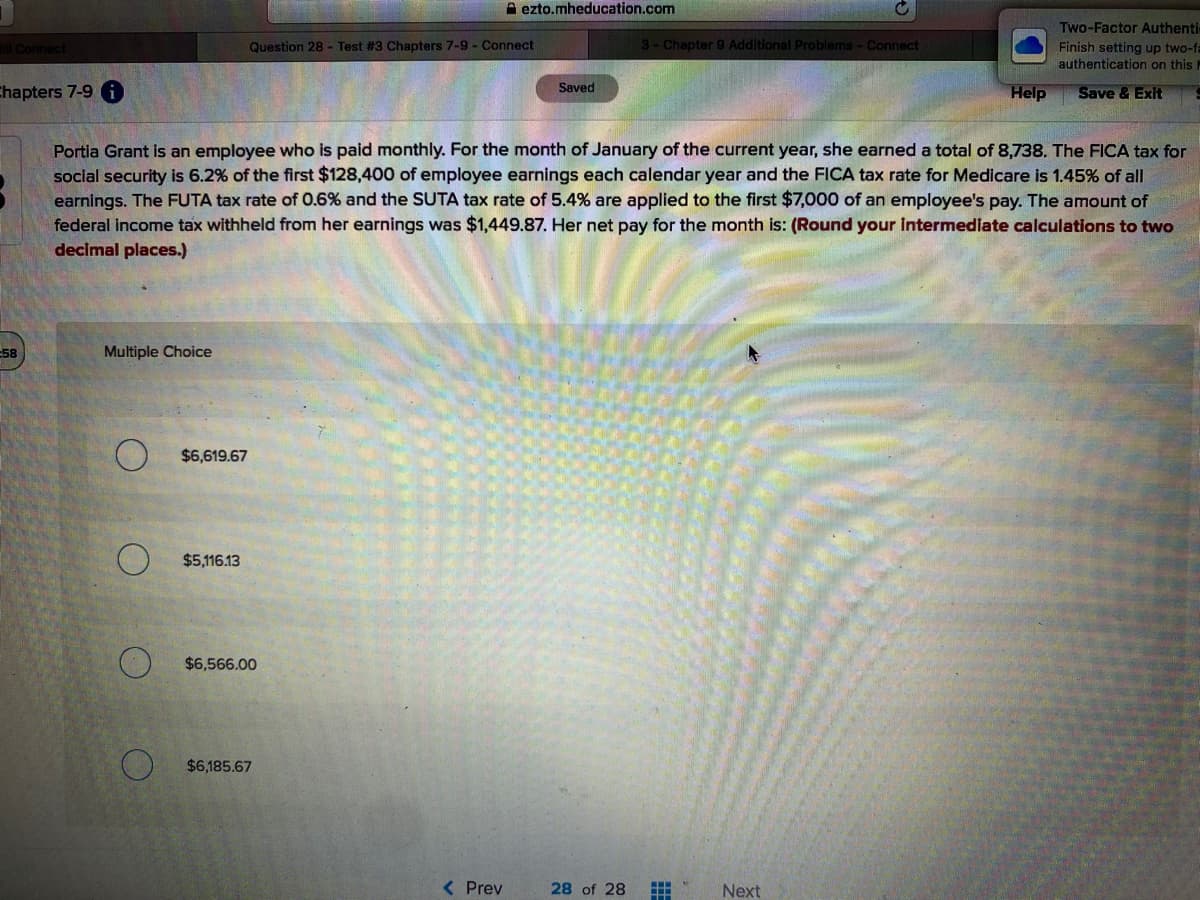 A ezto.mheducation.com
Two-Factor Authenti
Finish setting up two-fa
authentication on this I
Connect
Question 28 - Test #3 Chapters 7-9 - Connect
3- Chapter 9 Additional Problems - Connect
Saved
Chapters 7-9 i)
Help
Save & Exit
Portia Grant is an employee who is paid monthly. For the month of January of the current year, she earned a total of 8,738. The FICA tax for
soclal security is 6.2% of the first $128,400 of employee earnings each calendar year and the FICA tax rate for Medicare is 1.45% of all
earnings. The FUTA tax rate of 0.6% and the SUTA tax rate of 5.4% are applied to the first $7,000 of an employee's pay. The amount of
federal income tax withheld from her earnings was $1,449.87. Her net pay for the month is: (Round your intermediate calculations to two
decimal places.)
58
Multiple Choice
$6,619.67
$5,116.13
$6,566.00
$6,185.67
<Prev
28 of 28
Next
