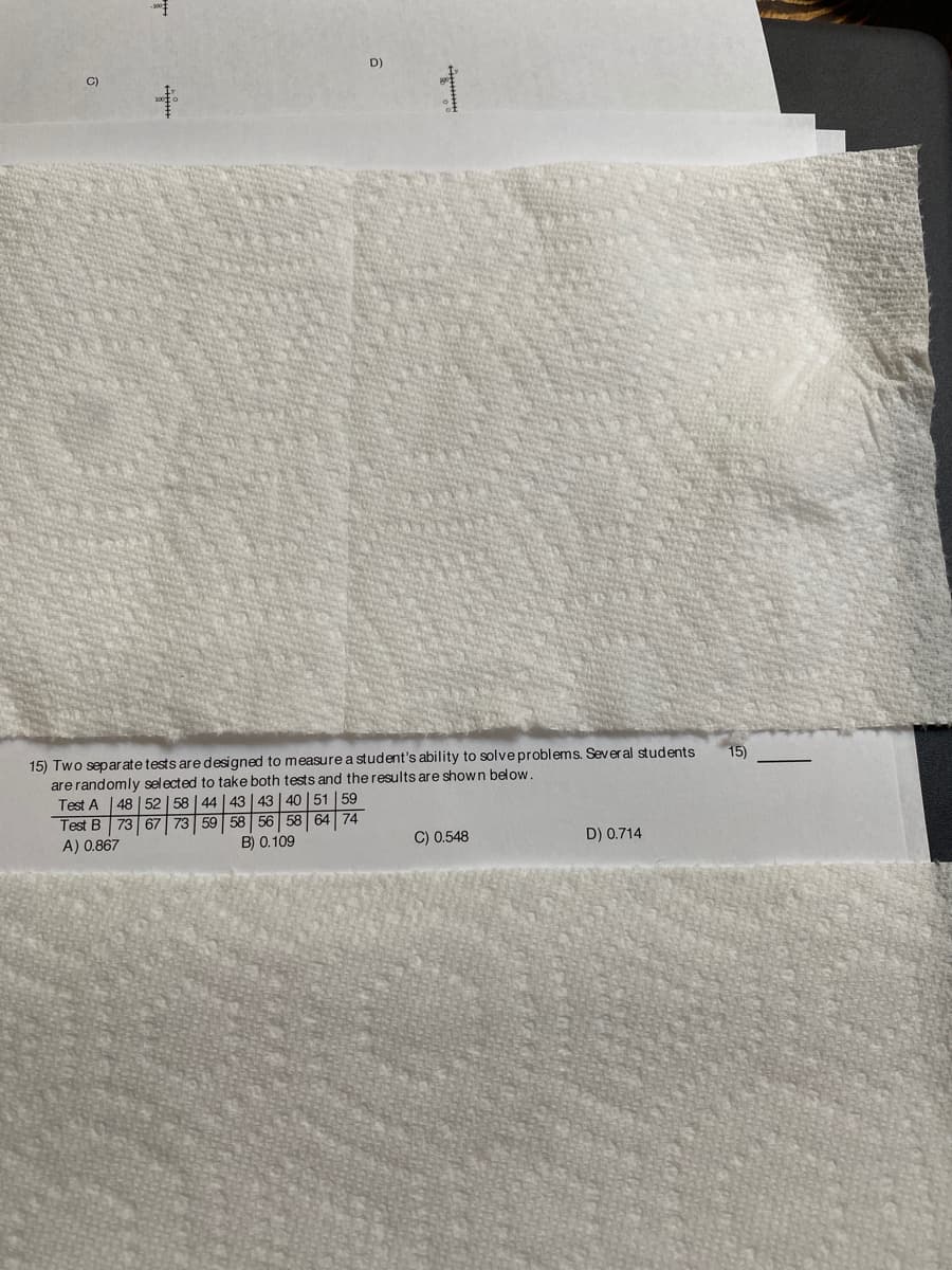 D)
C)
15) Two separate tests are designed to measure a student's ability to solve problems. Several students
are randomly selected to take both tests and the results are shown below.
Test A |48 | 52 | 58 | 44 | 43 | 43 | 40 | 51 | 59
Test B 73 67 73 59 58 56 58 64
15)
74
B) 0.109
C) 0.548
D) 0.714
A) 0.867
