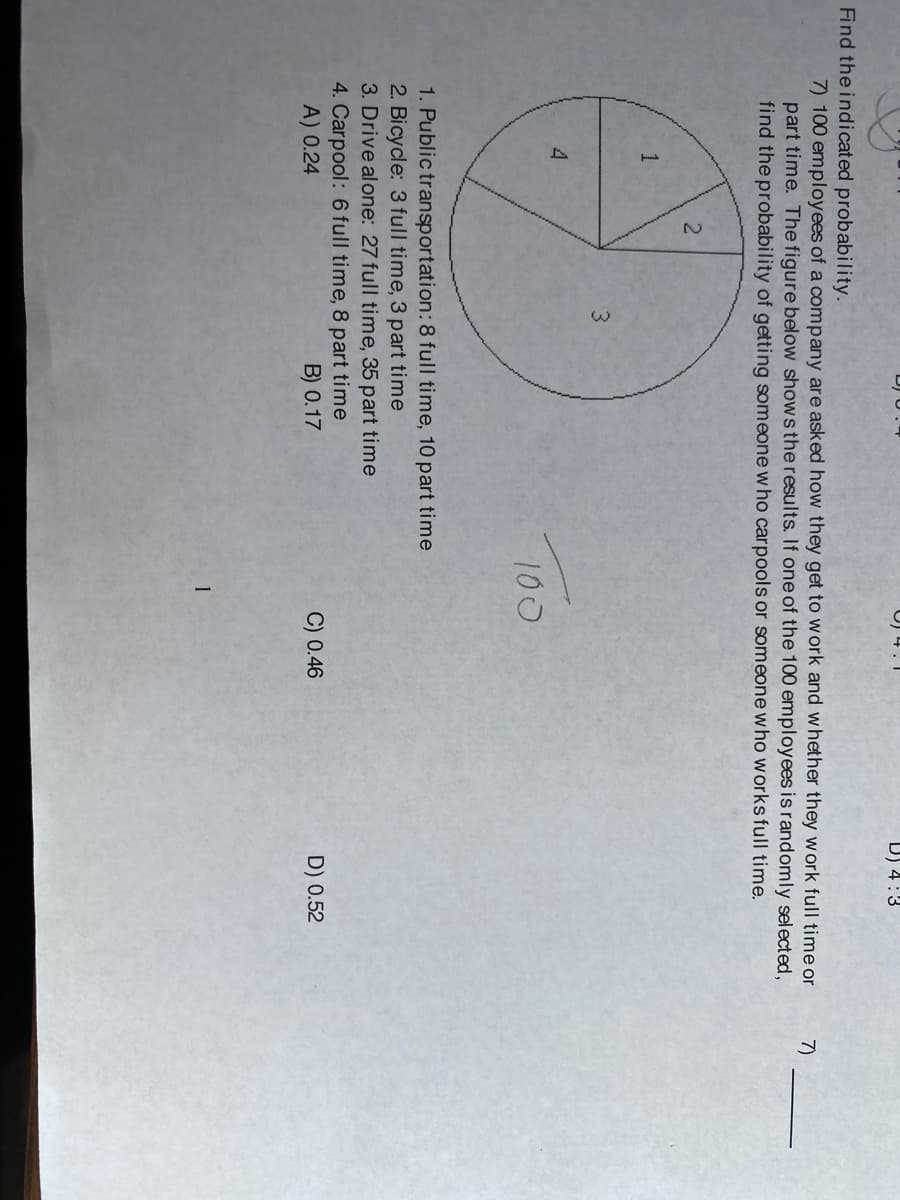 D) 4:3
Find the indicated probability.
7) 100 employees of a company are asked how they get to w ork and whether they work full time or
part time. The figure below shows the results. If one of the 100 employees is randomly selected,
find the probability of getting someone w ho carpools or someone who works full time.
7)
1
4
100
1. Public transportation: 8 full time, 10 part time
2. Bicycle: 3 full time, 3 part time
3. Drive alone: 27 full time, 35 part time
4. Carpool: 6 full time, 8 part time
A) 0.24
B) 0.17
C) 0.46
D) 0.52
1
