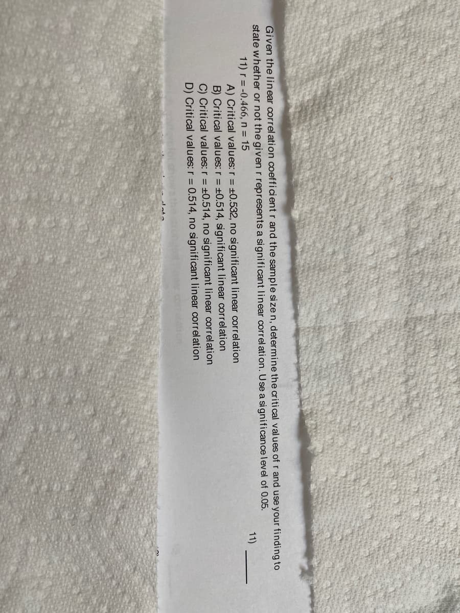 Given the linear correl ation coefficient r and the sample size n, determine the critical values of r and use your finding to
state whether or not the given r represents a significant linear correlation. Use a significance level of 0.05.
11) r = -0.466, n = 15
A) Critical values: r = ±0.532, no significant linear correlation
11)
B) Critical values: r = ±0.514, significant linear correlation
C) Critical values: r = ±0.514, no significant linear correlation
D) Critical values: r = 0.514, no significant linear correlation
