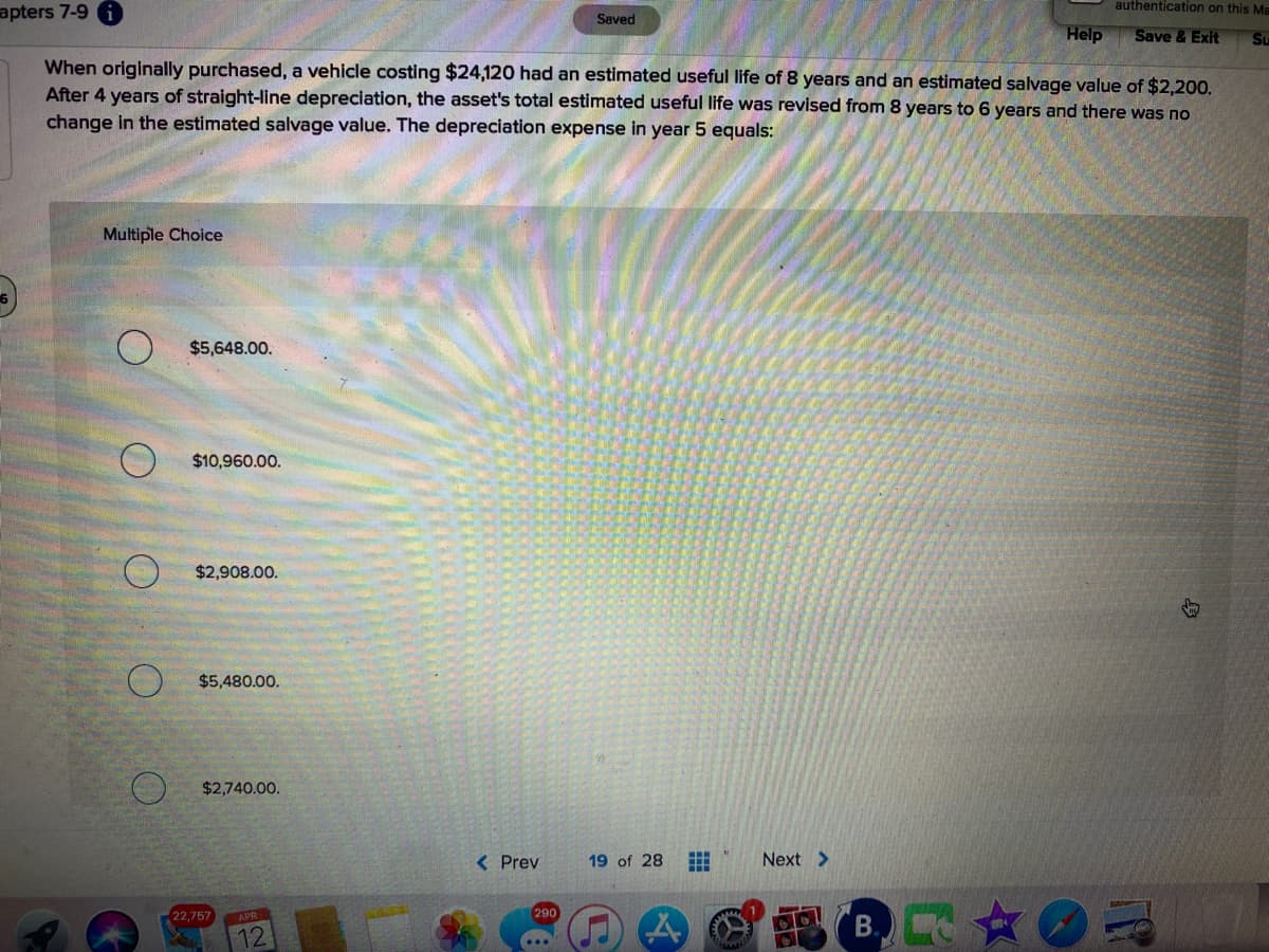 authentication on this Ma
apters 7-9 A
Saved
Help
Save & Exit
Su
When originally purchased, a vehicle costing $24,120 had an estimated useful life of 8 years and an estimated salvage value of $2,200.
After 4 years of straight-line depreciation, the asset's total estimated useful life was revised from 8 years to 6 years and there was no
change in the estimated salvage value. The depreciation expense in year 5 equals:
Multiple Choice
$5,648.00.
$10,960.00.
$2,908.00.
$5,480.00.
$2,740.00.
< Prev
19 of 28
Next >
只☆C
22,757
290
B.
